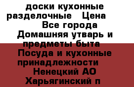   доски кухонные разделочные › Цена ­ 100 - Все города Домашняя утварь и предметы быта » Посуда и кухонные принадлежности   . Ненецкий АО,Харьягинский п.